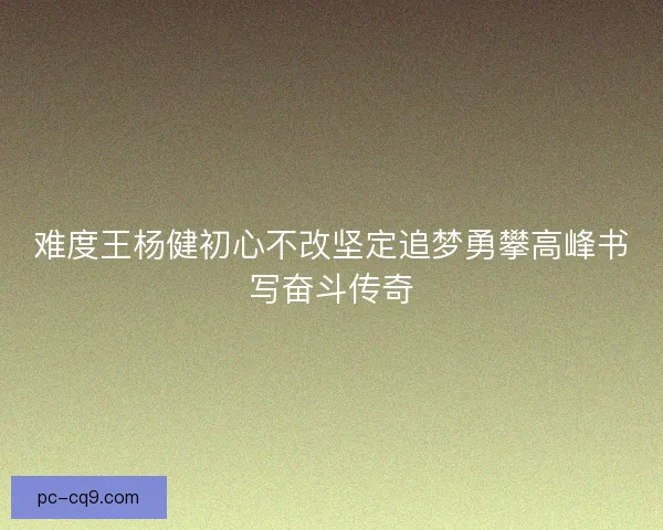难度王杨健初心不改坚定追梦勇攀高峰书写奋斗传奇 难度王杨健初心不改坚定追梦勇攀高峰书写奋斗传奇