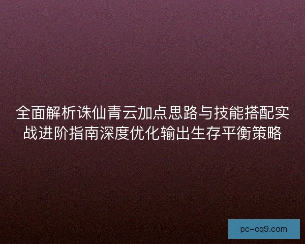 全面解析诛仙青云加点思路与技能搭配实战进阶指南深度优化输出生存平衡策略