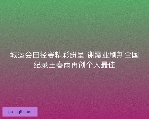 城运会田径赛精彩纷呈 谢震业刷新全国纪录王春雨再创个人最佳