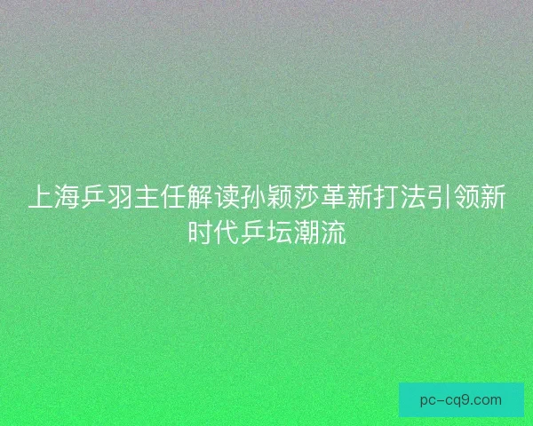 上海乒羽主任解读孙颖莎革新打法引领新时代乒坛潮流