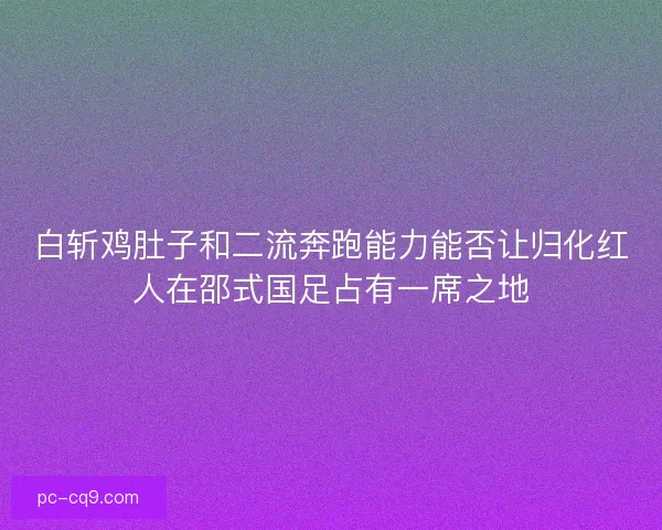 白斩鸡肚子和二流奔跑能力能否让归化红人在邵式国足占有一席之地 白斩鸡肚子和二流奔跑能力能否让归化红人在邵式国足占有一席之地