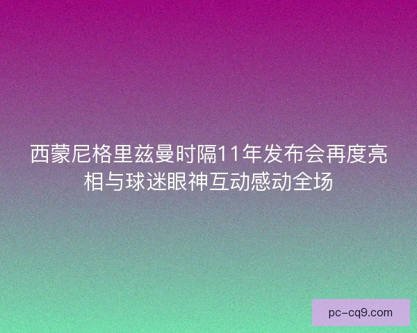 西蒙尼格里兹曼时隔11年发布会再度亮相与球迷眼神互动感动全场