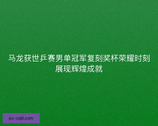 马龙获世乒赛男单冠军复刻奖杯荣耀时刻展现辉煌成就