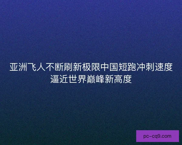亚洲飞人不断刷新极限中国短跑冲刺速度逼近世界巅峰新高度