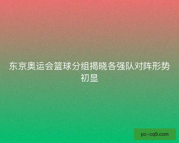 东京奥运会篮球分组揭晓各强队对阵形势初显