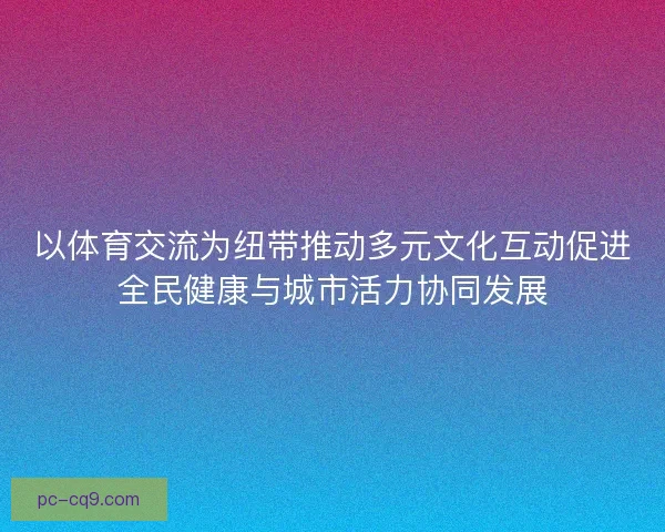 以体育交流为纽带推动多元文化互动促进全民健康与城市活力协同发展