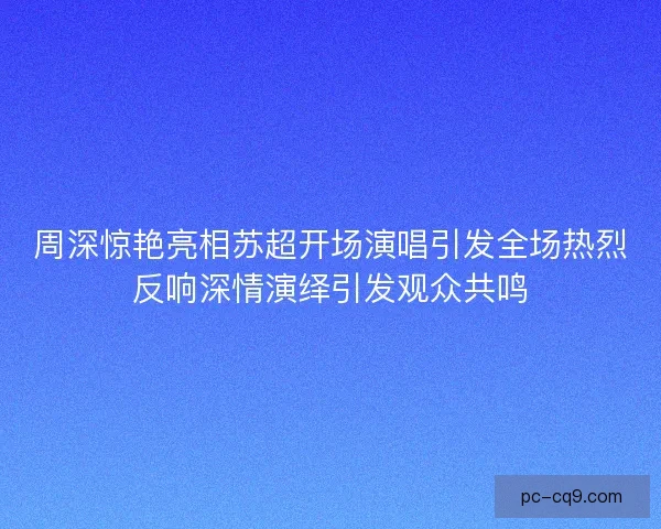 周深惊艳亮相苏超开场演唱引发全场热烈反响深情演绎引发观众共鸣
