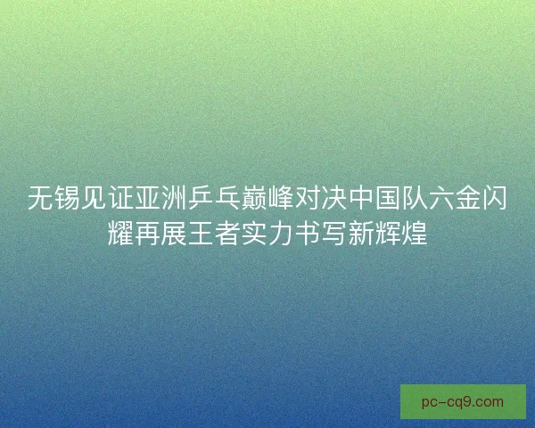 无锡见证亚洲乒乓巅峰对决中国队六金闪耀再展王者实力书写新辉煌