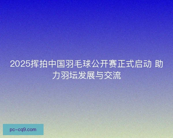 2025挥拍中国羽毛球公开赛正式启动 助力羽坛发展与交流